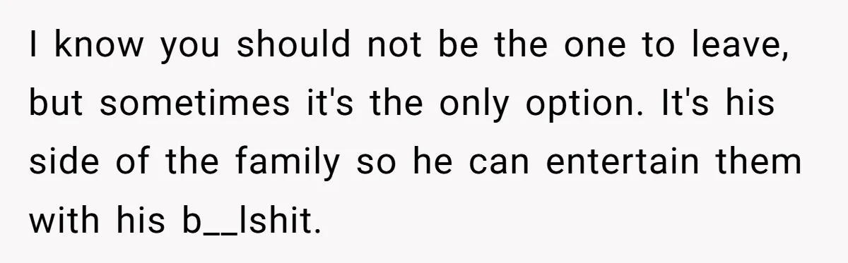 I know you should not be the one to leave, but sometimes it's the only option. It's his side of the family so he can entertain them with his b__lshit.