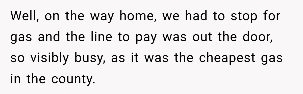 Well, on the way home, we had to stop for gas and the line to pay was out the door, so visibly busy, as it was the cheapest gas in...