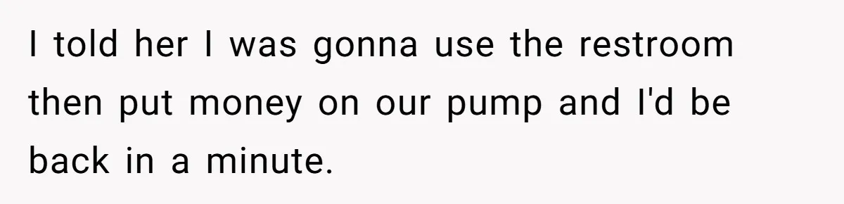 I told her I was gonna use the restroom then put money on our pump and I'd be back in a minute.