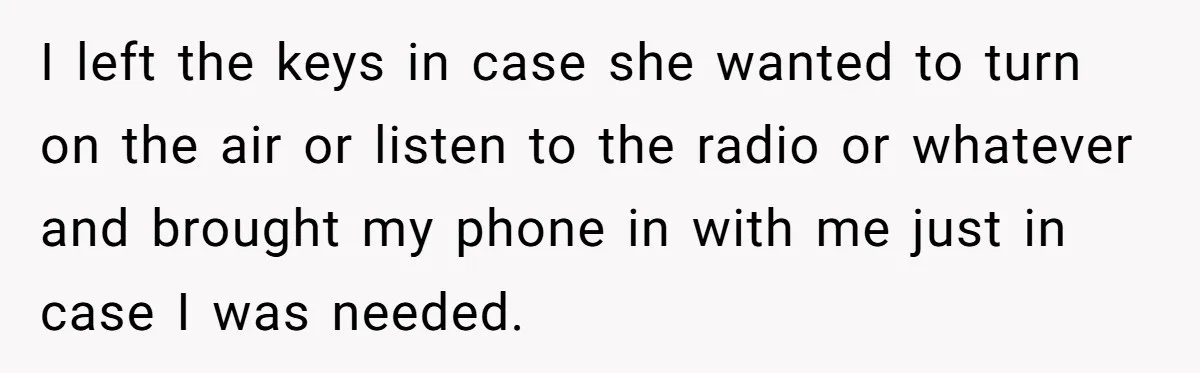 I left the keys in case she wanted to turn on the air or listen to the radio or whatever and brought my phone in with me just in case...
