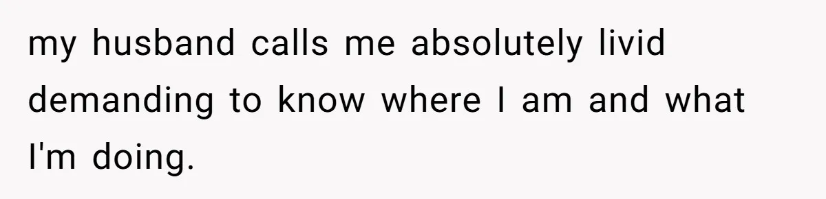 my husband calls me absolutely livid demanding to know where I am and what I'm doing.