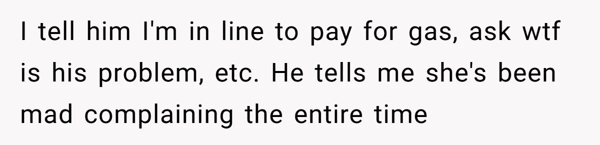 I tell him I'm in line to pay for gas, ask wtf is his problem, etc. He tells me she's been mad complaining the entire time