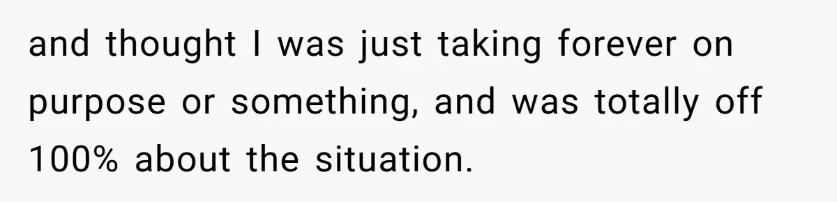 and thought I was just taking forever on purpose or something, and was totally off 100% about the situation.