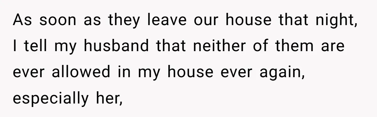 As soon as they leave our house that night, I tell my husband that neither of them are ever allowed in my house ever again, especially her,