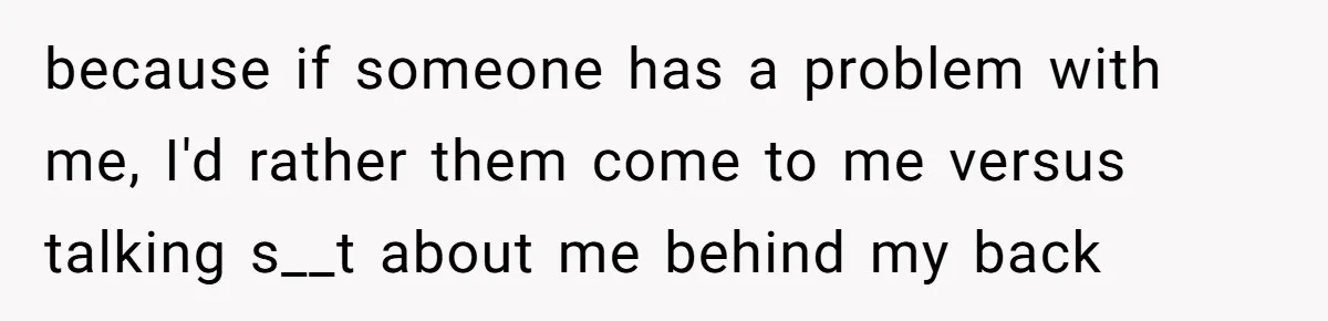 because if someone has a problem with me, I'd rather them come to me versus talking s__t about me behind my back