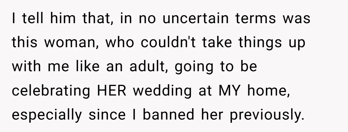 I tell him that, in no uncertain terms was this woman, who couldn't take things up with me like an adult, going to be celebrating HER wedding at MY home,...