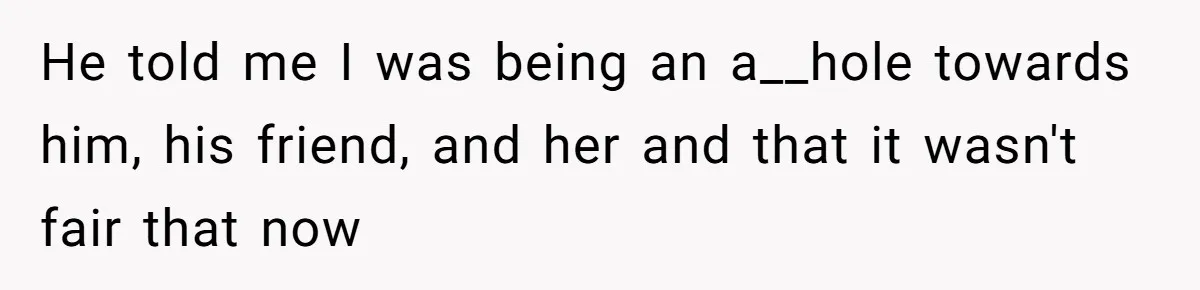 He told me I was being an a__hole towards him, his friend, and her and that it wasn't fair that now