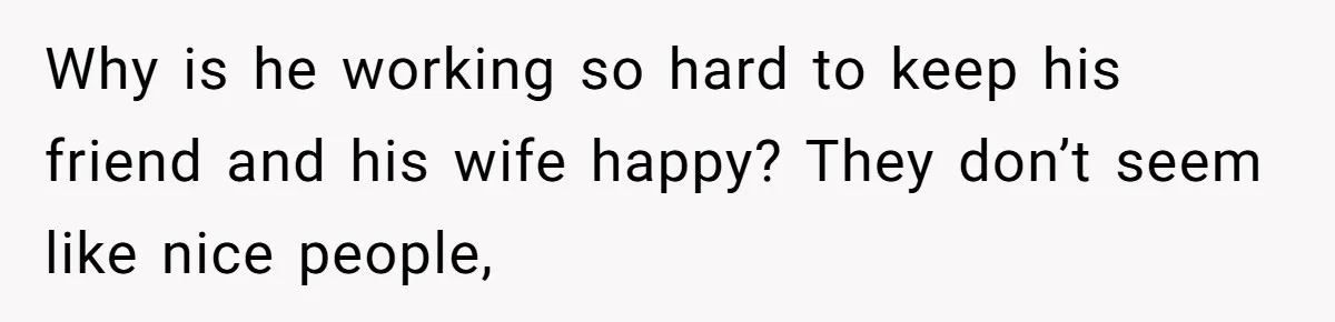 Why is he working so hard to keep his friend and his wife happy? They don’t seem like nice people,