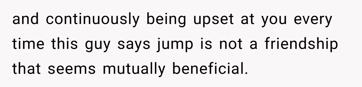 and continuously being upset at you every time this guy says jump is not a friendship that seems mutually beneficial.