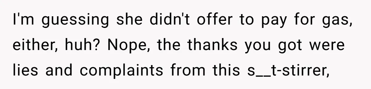 I'm guessing she didn't offer to pay for gas, either, huh? Nope, the thanks you got were lies and complaints from this s__t-stirrer,