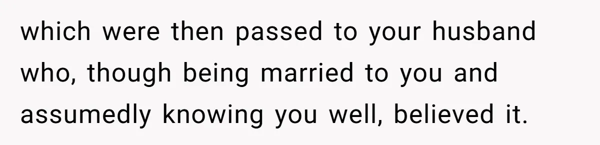 which were then passed to your husband who, though being married to you and assumedly knowing you well, believed it.