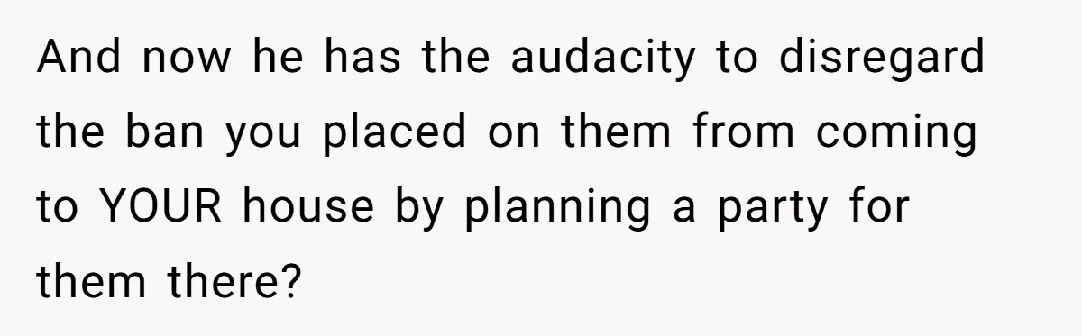 And now he has the audacity to disregard the ban you placed on them from coming to YOUR house by planning a party for them there?