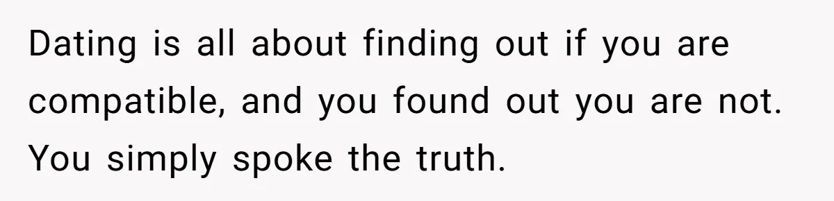 Dating is all about finding out if you are compatible, and you found out you are not. You simply spoke the truth.