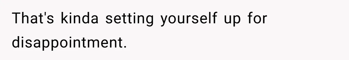 That's kinda setting yourself up for disappointment.