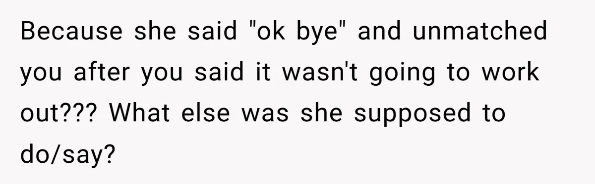 Because she said "ok bye" and unmatched you after you said it wasn't going to work out??? What else was she supposed to do/say?