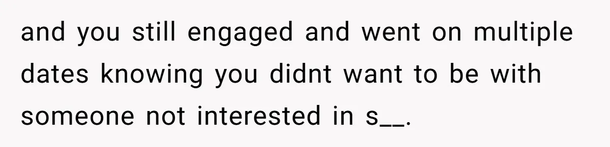 and you still engaged and went on multiple dates knowing you didnt want to be with someone not interested in s__.