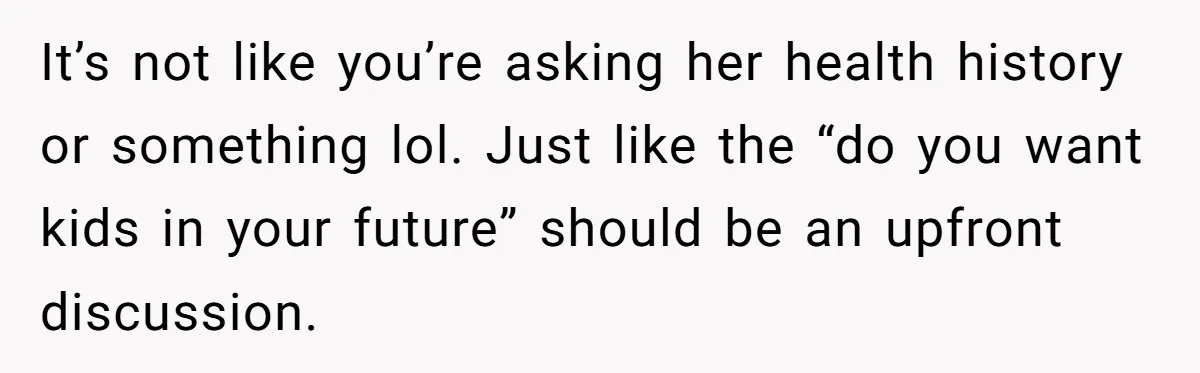 It’s not like you’re asking her health history or something lol. Just like the “do you want kids in your future” should be an upfront discussion.