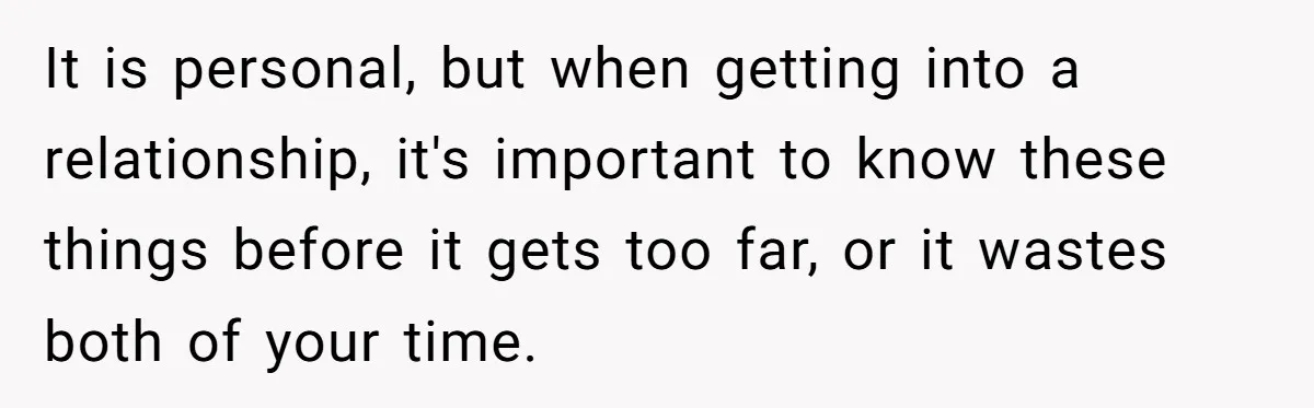 It is personal, but when getting into a relationship, it's important to know these things before it gets too far, or it wastes both of your time.