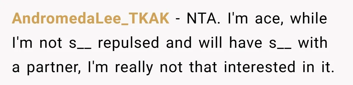 AndromedaLee_TKAK − NTA. I'm ace, while I'm not s__ repulsed and will have s__ with a partner, I'm really not that interested in it.