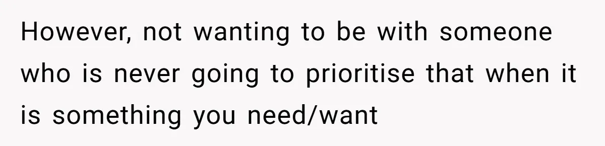 However, not wanting to be with someone who is never going to prioritise that when it is something you need/want