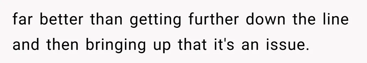 far better than getting further down the line and then bringing up that it's an issue.