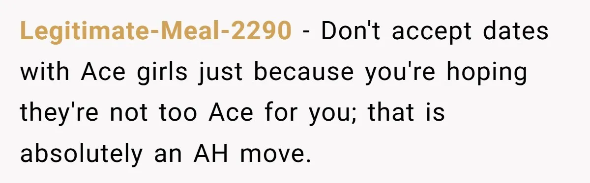 Legitimate-Meal-2290 − Don't accept dates with Ace girls just because you're hoping they're not too Ace for you; that is absolutely an AH move.