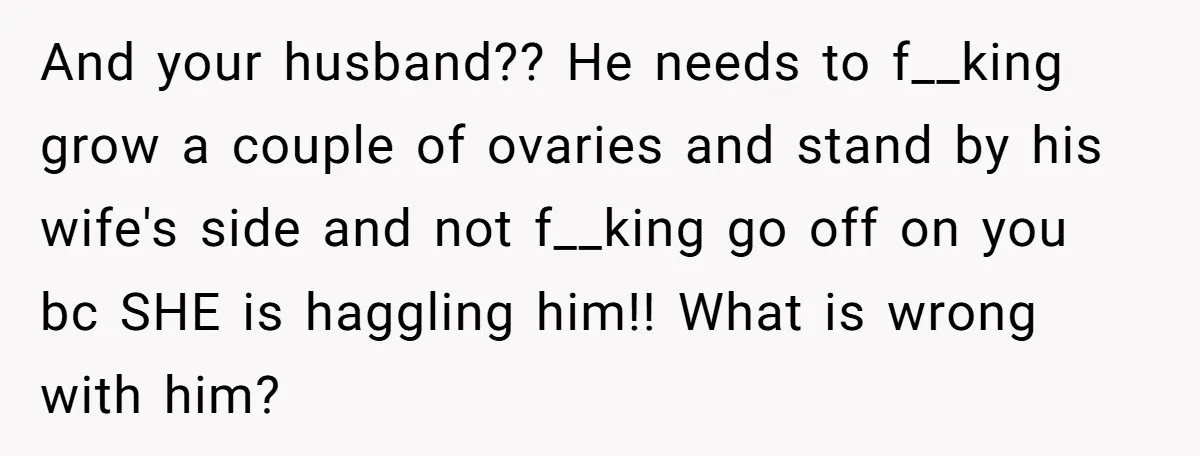 And your husband?? He needs to f__king grow a couple of ovaries and stand by his wife's side and not f__king go off on you bc SHE is haggling him!!...