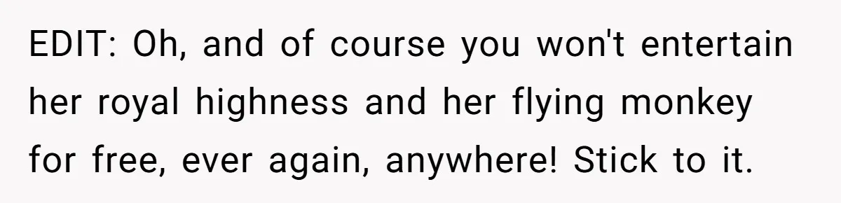 EDIT: Oh, and of course you won't entertain her royal highness and her flying monkey for free, ever again, anywhere! Stick to it.