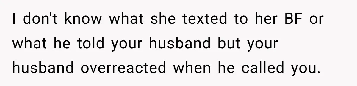 I don't know what she texted to her BF or what he told your husband but your husband overreacted when he called you.