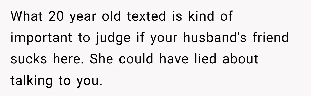 What 20 year old texted is kind of important to judge if your husband's friend sucks here. She could have lied about talking to you.