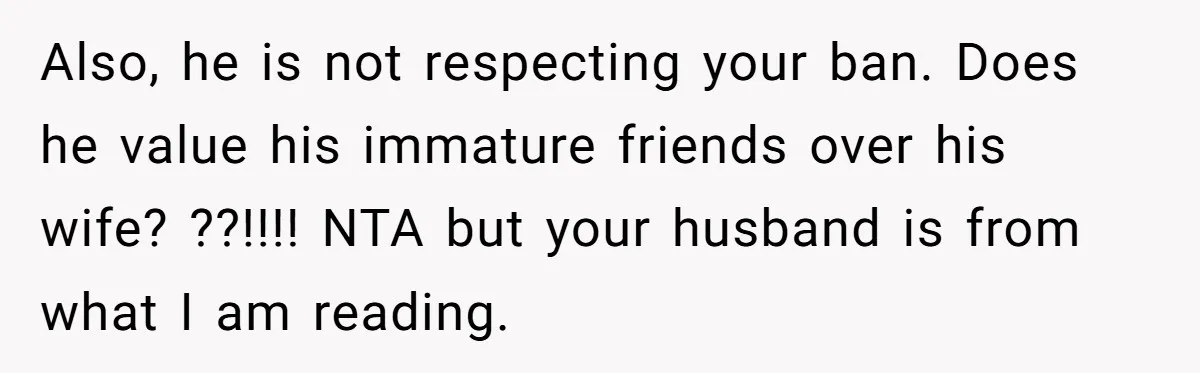 Also, he is not respecting your ban. Does he value his immature friends over his wife? ??!!!! NTA but your husband is from what I am reading.