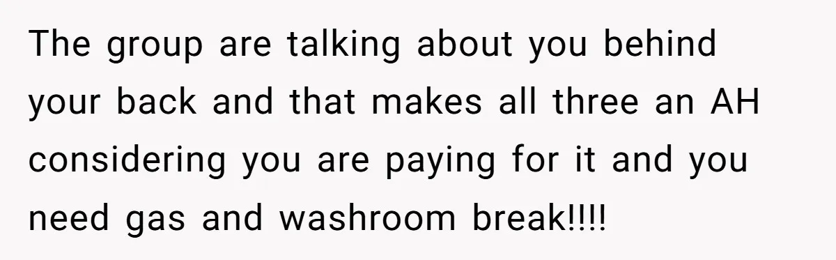 The group are talking about you behind your back and that makes all three an AH considering you are paying for it and you need gas and washroom break!!!!
