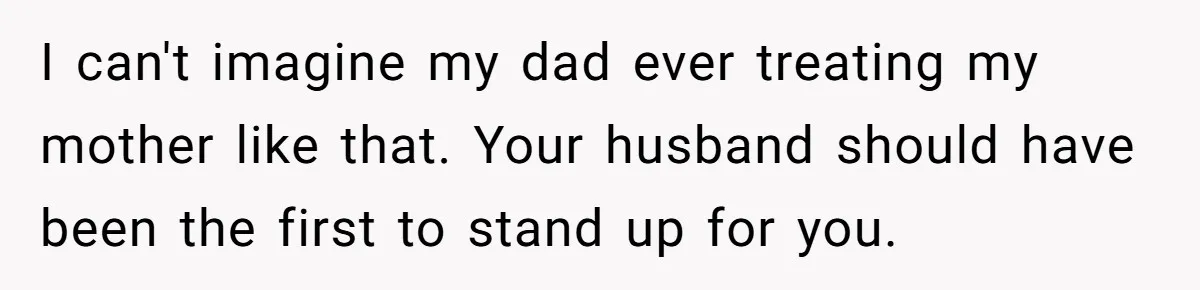 I can't imagine my dad ever treating my mother like that. Your husband should have been the first to stand up for you.