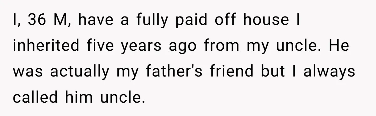I, 36 M, have a fully paid off house I inherited five years ago from my uncle. He was actually my father's friend but I always called him uncle.