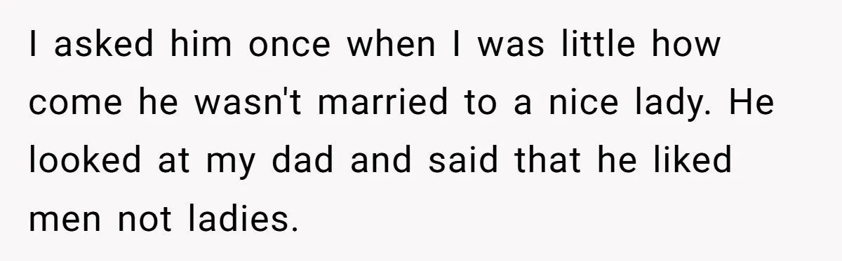 I asked him once when I was little how come he wasn't married to a nice lady. He looked at my dad and said that he liked men not ladies.