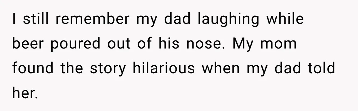 I still remember my dad laughing while beer poured out of his nose. My mom found the story hilarious when my dad told her.