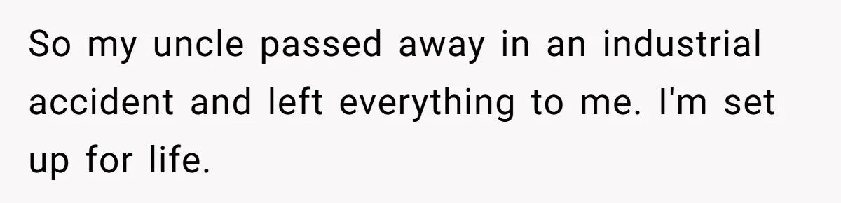 So my uncle passed away in an industrial accident and left everything to me. I'm set up for life.