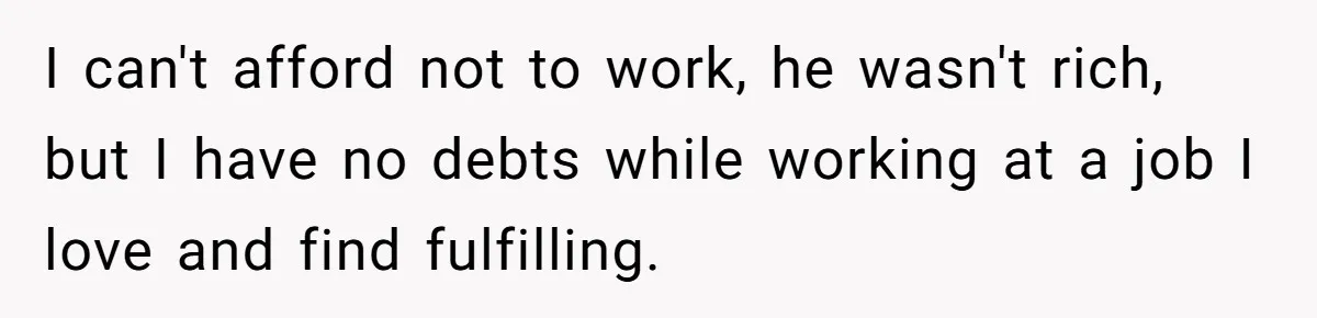 I can't afford not to work, he wasn't rich, but I have no debts while working at a job I love and find fulfilling.