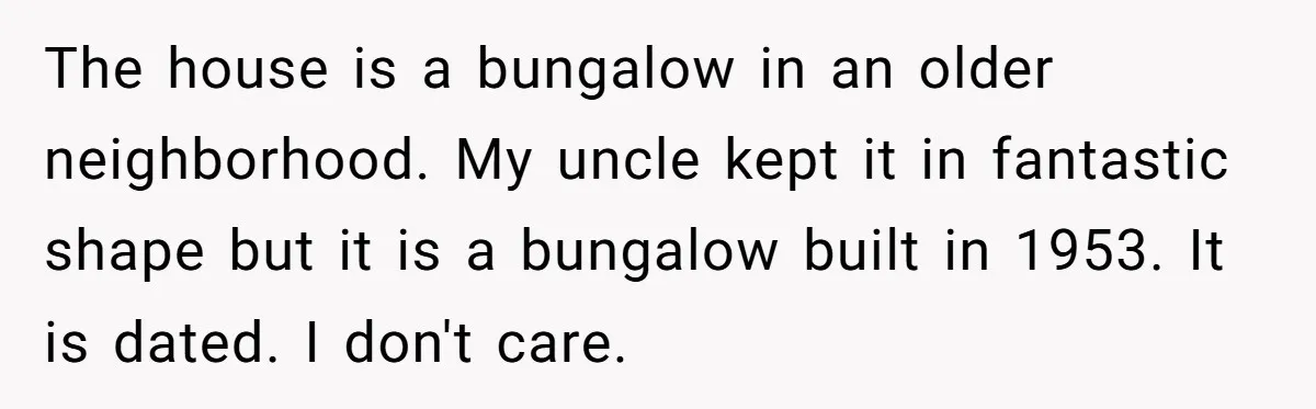 The house is a bungalow in an older neighborhood. My uncle kept it in fantastic shape but it is a bungalow built in 1953. It is dated. I don't care.