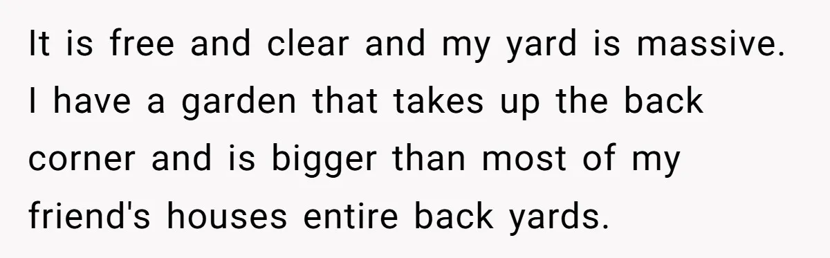 It is free and clear and my yard is massive. I have a garden that takes up the back corner and is bigger than most of my friend's houses entire...