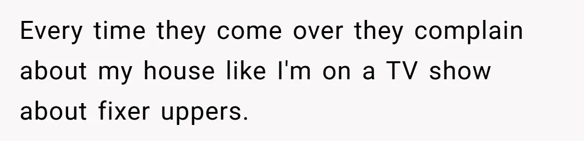Every time they come over they complain about my house like I'm on a TV show about fixer uppers.