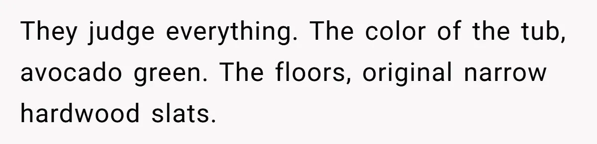 They judge everything. The color of the tub, avocado green. The floors, original narrow hardwood slats.