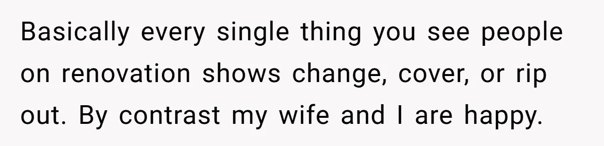 Basically every single thing you see people on renovation shows change, cover, or rip out. By contrast my wife and I are happy.