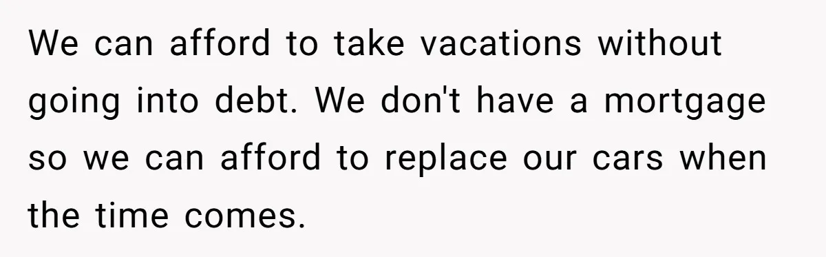 We can afford to take vacations without going into debt. We don't have a mortgage so we can afford to replace our cars when the time comes.