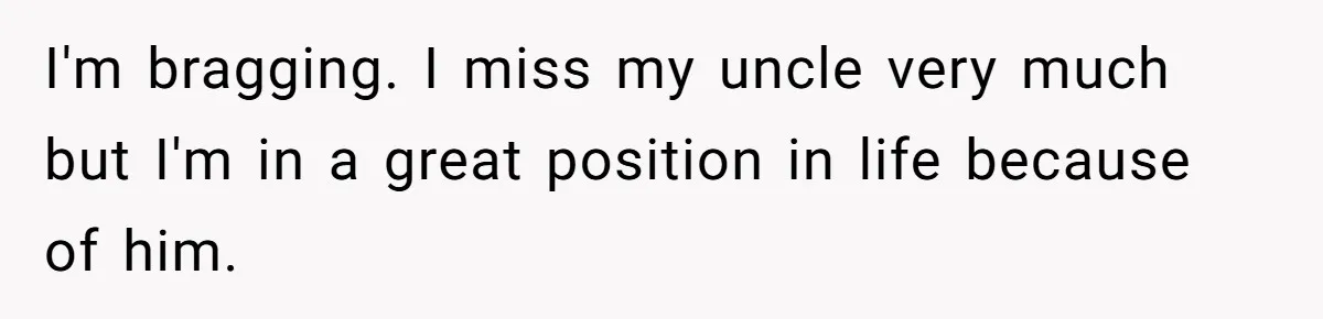 I'm bragging. I miss my uncle very much but I'm in a great position in life because of him.