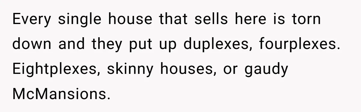 Every single house that sells here is torn down and they put up duplexes, fourplexes. Eightplexes, skinny houses, or gaudy McMansions.