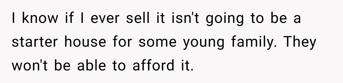 I know if I ever sell it isn't going to be a starter house for some young family. They won't be able to afford it.