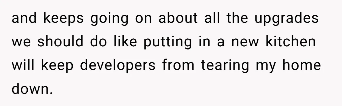 and keeps going on about all the upgrades we should do like putting in a new kitchen will keep developers from tearing my home down.