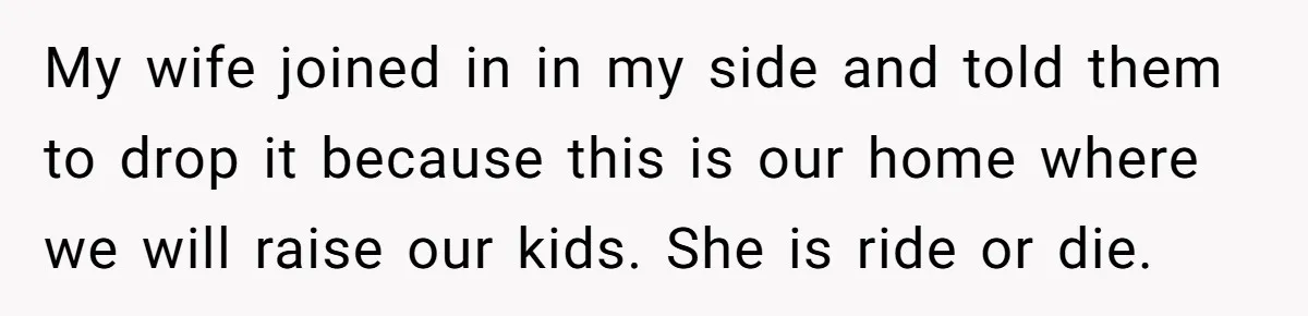 My wife joined in in my side and told them to drop it because this is our home where we will raise our kids. She is ride or die.