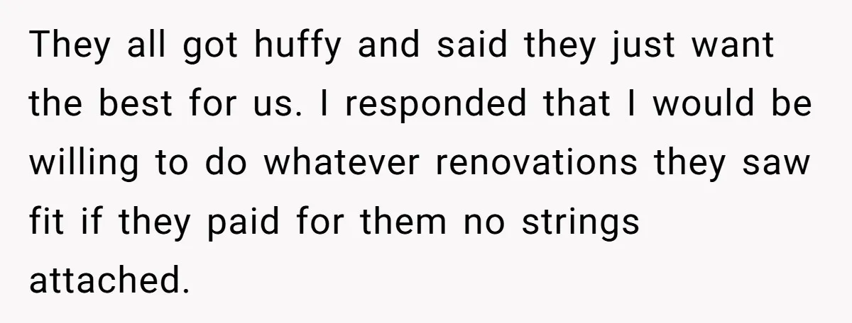They all got huffy and said they just want the best for us. I responded that I would be willing to do whatever renovations they saw fit if they paid...